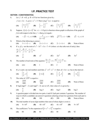 I.P. PRACTICE TEST
SECTION : 3 (MATHEMATICS)
1.    Let f : R  R, g : R  R be two functions given by :
      f ( x)  2 x  3, g ( x)  x3  5 Then  fog  ( x) is equal to :
                                                        1

                          1/ 3                       1/ 3                              1/ 3                      1/ 3
                x  7                        7                           x  2                  x  7
      (A)       2                  (B)   x  2               (C)         7               (D)    2 
                                                                                                     
      Suppose f  x    x 1 for x   1. If g(x) is function whose graph is reflection of the graph of
                                 2
2.
      f (x) with respect to the line y = x then g (x) equals :
                                              1
      (A)        x  1 , x  0 (B)                
                                                     x   1 (C)                x  1, x   1 (D)     x  1, x  0
                                           x  12
3.    Which of the following is correct :
      (A)    1  i 2  i     (B)      2 i  1  i              (C)        2  i  1 i       (D)   None of these
4.    If  ,  ,  are the roots of x3  3x2  3x  7  0 (where  is the cube root of unity), then
       1  1  1
                   is :
       1  1  1
               3
      (A)                            (B)   2                    (C)        2 2               (D)   3 2
               
                                                      2x  3     6 x2  x  6
5.    The number of real roots of the equation               1              is :
                                                       x 1          x 1
      (A)     zero                   (B)   1                     (C)        2                  (D)   None of these

6.    If a, b, and c are real numbers such that a 2  b2  c2  1 then ab  bc  ca lies in the interval :
               1                                                           1                      1
      (A)       2 , 2              (B)   1, 2               (C)          2 , 1         (D)    1, 2 
                                                                                                        
7.    The value of 2.357 is equal to :
              2355                     2355                                 2355
      (A)                     (B)                                (C)                           (D)   None of these
              1001                     999                                  1111
8.    If log2,log(2x  1) and log(2 x  3) are in A.P., then value of x is given by :
              5
      (A)                      (B)      log 2 5        (C)     log35            (D)     log53
               2
9.    A question paper is divided into two parts A and B. Each part contains 5 questions. The number of
      ways in which a candidate can answer 6 questions selecting at least two questions from each part is
      (A)     50               (B)     100             (C)     200              (D)     None of these
10.   The total number of seven digit numbers then sum of whose digits is even is :
      (A)      9  106               (B)   45  105              (C)        81  105           (D)   9  105

                                                                
                                                                  8
11.   The coefficient x6 in the expansion of 1 x 2  x3               is equal to :
      (A)     80                     (B)   84                    (C)       88                  (D)   92


VMC/ 2010                                                   12                                 I.P. PRACTICE TEST- 2
 