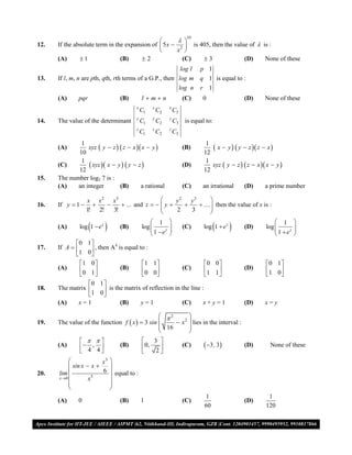  
                                                                    10
                                               
12.   If the absolute term in the expansion of  5x  2  is 405, then the value of  is :
                                                    x 
      (A)      1               (B)     2             (C)    3               (D)     None of these
                                                          log l          p 1
13.   If l, m, n are pth, qth, rth terms of a G.P., then log m           q 1 is equal to :
                                                         log n           r 1
      (A)     pqr                (B)       lmn                   (C)    0                  (D)      None of these
                                       x        x         x
                                           C1       C2        C3
                                       y        y         y
14.   The value of the determinant         C1       C2        C3   is equal to:
                                       z        z         z
                                           C1       C2        C3
              1                                                             1
      (A)        xyz  y  z   z  x  x  y                   (B)         x  y   y  z  z  x 
             10                                                            12
              1                                                             1
      (C)         xyz  x  y   y  z                         (D)        xyz  y  z   z  x  x  y 
             12                                                            12
15.   The number log2 7 is :
      (A)    an integer        (B)       a rational                (C)    an irrational      (D)      a prime number

                   x x 2 x3                        y2   y3       
16.   If y  1              ... and z    y 
                                                           .... then the value of x is :
                                                                  
                   1! 2!   3!                      2    3        
                                                1                                                        1        
      (A)           
               log 1  e z      (B)       log 
                                                1  ez   
                                                                  (C)          
                                                                           log 1  e z      (D)      log 
                                                                                                           1  ez   
                                                                                                                     
                                                                                                                  
             0 1 
      If A         , then A4 is equal to :
               1 0
17.
                  
               1 0                     1 1                       0 0                            0 1 
      (A)      0 1            (B)      0 0            (C)        1 1                   (D)      1 0 
                                                                                                    
                  0 1 
18.   The matrix         is the matrix of reflection in the line :
                  1 0 
      (A)     x=1                (B)       y=1                     (C)    x+y=1              (D)      x=y

                                                 2       
19.   The value of the function f  x   3 sin      x 2  lies in the interval :
                                                 16       
                                                          
                                          3 
      (A)       4 , 4         (B)       0,                    (C)      3 , 3         (D)        None of these
                                             2
                        x3 
            sin x  x     
20.   lim               6  equal to :
      x 0         x5      
                           
                           
                                                                           1                           1
      (A)     0                  (B)       1                       (C)                       (D)
                                                                           60                         120

VMC/ 2010                                                     13                             I.P. PRACTICE TEST- 2
 