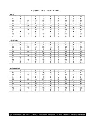 ANSWERS FOR I.P. PRACTICE TEST

PHYSICS
   1         2   3        4      5         6    7       8       9      10
   C        B    C        B      C         B    D      C       C       D
  11        12   13       14     15        16   17     18      19      20
   A        A    A        B      B         A    A      B       A       B
  21        22   23       24     25        26   27     28      29      30
   C        D    D        C      B         A    A      B       A       B
  31        32   33       34     35        36   37     38      39      40
   B        A    A        C      C         A    A      A       A       A
  41        42   43       44     45        46   47     48      49      50
   C        A    C        C      B         D    B      B       A       A

CHEMISTRY
   1         2   3        4      5         6    7       8       9      10
   A        A    B        A      C         A    B      C       B       A
  11        12   13       14     15        16   17     18      19      20
   C        A    B        C      B         C    D      B       D       B
  21        22   23       24     25        26   27     28      29      30
   C        D    C        D      D         A    B      D       B       A
  31        32   33       34     35        36   37     38      39      40
   B        C    A        B      A         C    B      B       B       C
  41        42   43       44     45        46   47     48      49      50
   B        D    A        B      D         C    D      C       B       A



MATHEMATICS
   1        2    3        4      5         6    7       8       9      10
  D         D    D        D      D         C    B      B       C       B
  11       12    13       14     15        16   17     18      19      20
  B         C    C        D      C         B    A      D       B       D
  21       22    23       24     25        26   27     28      29      30
  C         B    C        A      C         C    A      B       C       A
  31       32    33       34     35        36   37     38      39      40
  A         C    A        D      C         B    C      A       B       A
  41       42    43       44     45        46   47     48      49      50
  C         D    C        C      B         C    B      B       C       D




VMC/ 2010                             17                I.P. PRACTICE TEST- 2
 