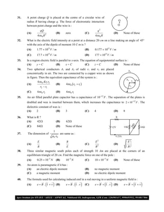 31.   A point charge Q is placed at the centre of a circular wire of
      radius R having charge q. The force of electrostatic interaction
      between point charge and the wire is :
                   qQ                                                     q2
      (A)                          (B)       zero               (C)                      (D)   None of these
               4 0 R 2                                              4 0 R
32.   What is the electric field intensity at a point at a distance 20 cm on a line making an angle of 45
      with the axis of the dipole of moment 10 C-m is ?
      (A)     1.77  1013 V / m                                 (B)   0.177  1013 V / m
      (C)     17.7  1013 V / m                                 (D)   177  1013 V / m
33.   In a region electric field is parallel to x-axis. The equation of equipotential surface is :
      (A)      y=C               (B)      x=C               (C)    z=C              (D)      None of these
34.   Two spherical conductors A1 and A2 of radii r1 and r2 are placed
      concentrically in air. The two are connected by a copper wire as shown
      in figure. Then the equivalent capacitance of the system is :
               4 0 Kr1 r2
      (A)                      (B)      4 0  r2  r1 
                  r2  r1
      (C)      4 0 r2            (D)        40 r1
35.   An air filled parallel plate capacitor has a capacitance of 1012 F . The separation of the plates is
      doubled and wax is inserted between them, which increases the capacitance to 2  1012 F . The
      dielectric constant of wax is :
      (A)      2               (B)           3                  (C)   4                  (D)   8

36.   What is R ?
      (A)     42                  (B)        62
      (C)     84                  (D)       None of these
                               1
37.   The dimension of                   are same as :
                              0  0
               E                              B                       E2                            E
      (A)                          (B)                          (C)                      (D)        B
               B                        E                       B         2
                                                                                                    
38.   Three similar magnetic south poles each of strength 10 Am are placed at the corners of an
      equilibrium triangle of 20 cm. Find the magnetic force on one of the pole :
      (A)      0.25  103 N       (B)        103 N            (C)   10  103 N        (D)   None of these
39.   An atom is paramagnetic if it has :
      (A)    an electric dipole moment                          (B)   no magnetic moment
      (C)    a magnetic moment                                  (D)   no electric dipole moment

40.   The formula used for calculating induced emf in a rod moving in a uniform magnetic field is :
      (A)      eB . 1 v        (B)                  
                                              e B . 1 .v      (C)             
                                                                      e B  1 .v       (D)   eB  1 v     

VMC/ 2010                                                   5                            I.P. PRACTICE TEST- 2
 