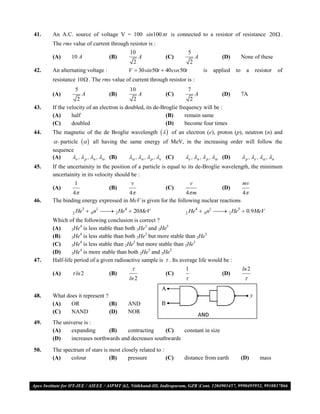 41.   An A.C. source of voltage V = 100 sin100 t is connected to a resistor of resistance 20 .
      The rms value of current through resistor is :
                                        10                            5
      (A)     10 A               (B)           A           (C)            A            (D)         None of these
                                          2                         2
42.   An alternating voltage :          V  30 sin 50t  40 cos 50t            is   applied   to     a    resistor      of
      resistance 10 . The rms value of current through resistor is :
                5                       10                         7
      (A)           A            (B)           A           (C)         A           (D)             7A
                 2                         2                         2
43.   If the velocity of an electron is doubled, its de-Broglie frequency will be :
      (A)      half                                       (B)      remain same
      (C)      doubled                                    (D)      become four times
44.   The magnetic of the de Broglie wavelength    of an electron (e), proton (p), neutron (n) and
       - particle   all having the same energy of MeV, in the increasing order will follow the
      sequence
      (A)    e ,  p , n ,  (B)      , n ,  p , e (C)   e , n ,  p ,  (D)             p , e ,  , n
45.   If the uncertainity in the position of a particle is equal to its de-Broglie wavelength, the minimum
      uncertainity in its velocity should be :
               1                         v                            v                            mv
      (A)                        (B)                       (C)                         (D)
              4                      4                       4 m                    4
46.   The binding energy expressed in MeV is given for the following nuclear reactions

              2 He
                  3
                         0 n1  2 He4  20MeV
                                                                2 He
                                                                          4
                                                                               0 n1  2 He5  0.9MeV
                                                                                      
      Which of the following conclusion is correct ?
                  4                             3        5
      (A)      2He is less stable than both 2He and 2He
                  4                             3                           5
      (B)      2He is less stable than both 2He but more stable than 2He
                  4                       5                           3
      (C)      2He is less stable than 2He but more stable than 2He
                  4                               3        5
      (D)      2He is more stable than both 2He and 2He

47.   Half-life period of a given radioactive sample is  . Its average life would be :
                                                                 1                                ln 2
      (A)      ln 2             (B)                       (C)                         (D)
                                        ln 2                                                       

48.   What does it represent ?
      (A)    OR                (B)      AND
      (C)    NAND              (D)      NOR
49.   The universe is :
      (A)    expanding       (B)    contracting      (C)   constant in size
      (D)    increases northwards and decreases southwards

50.   The spectrum of stars is most closely related to :
      (A)    colour            (B)     pressure          (C)     distance from earth               (D)      mass



VMC/ 2010                                              6                               I.P. PRACTICE TEST- 2
 