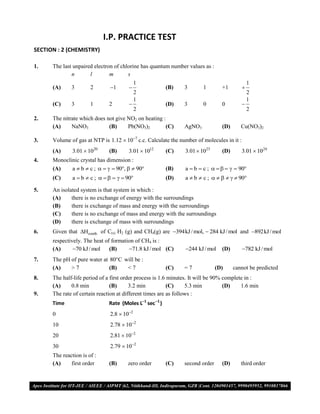 I.P. PRACTICE TEST
SECTION : 2 (CHEMISTRY)

1.    The last unpaired electron of chlorine has quantum number values as :
              n       l        m       s
                                            1                                                  1
      (A)     3        2       1                        (B)   3       1        +1        
                                            2                                                  2
                                            1                                                  1
      (C)     3        1       2                         (D)   3       0        0         
                                             2                                                 2
2.    The nitrate which does not give NO2 on heating :
      (A)     NaNO3           (B)     Pb(NO3)2         (C)      AgNO3            (D)      Cu(NO3)2

3.    Volume of gas at NTP is 1.12  107 c.c. Calculate the number of molecules in it :
      (A)      3.01  1020     (B)      3.01  1012       (C)   3.01  1023      (D)       3.01  1024
4.    Monoclinic crystal has dimension :
      (A)    a  b  c ;     90,   90             (B)   a  b  c ;       90
      (C)      a  b  c ;       90                (D)   a  b  c ;       90

5.    An isolated system is that system in which :
      (A)     there is no exchange of energy with the surroundings
      (B)     there is exchange of mass and energy with the surroundings
      (C)     there is no exchange of mass and energy with the surroundings
      (D)     there is exchange of mass with surroundings
6.    Given that Hcomb. of C(s) H2 (g) and CH4(g) are 394kJ / mol,  284 kJ / mol and 892kJ / mol
      respectively. The heat of formation of CH4 is :
      (A)      70 kJ / mol    (B)     71.8 kJ / mol (C)       244 kJ / mol    (D)       782 kJ / mol
7.    The pH of pure water at 80C will be :
      (A)    >7               (B)   <7                    (C)   =7             (D)     cannot be predicted
8.    The half-life period of a first order process is 1.6 minutes. It will be 90% complete in :
      (A)     0.8 min           (B)      3.2 min           (C)    5.3 min          (D)    1.6 min
9.    The rate of certain reaction at different times are as follows :
      Time                     Rate (Moles L1 sec1 )
      0                        2.8  102
      10                       2.78  102
      20                       2.81  102
      30                       2.79  102
      The reaction is of :
      (A)     first order      (B)     zero order         (C)   second order     (D)      third order


VMC/ 2010                                             7                          I.P. PRACTICE TEST- 2
 