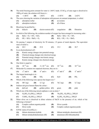 10.   The molal freezing point constant for water is 1.86C/ mole . If 342 g. of cane sugar is dissolved in
      1000 g of water, the solution will freeze is :
      (A)     1.86C          (B)     1.86C          (C)    3.92C           (D)      2.42C
11.   The curve showing the variation of adsorption with pressure at constant temperature, is called :
      (A)     adsorption isobar                        (B)    an isostere
      (C)     adsorption isotherm                      (D)    all of these

12.   Blood may be purified by :
      (A)    dialysis        (B)       electro-osmosis (C)      coagulation     (D)     filteration

13.   In which of the following, the oxidation number of oxygen has been arranged in increasing order :
      (A)     BaO2 < O3 < OF2 < KO2                   (B)     BaO2 < KO2 < O3 < OF2
      (C)     OF2 < KO2 < BaO2 < O3                   (D)     KO2 < OF2 < O3 < BaO2

14.   On passing 3 ampere of electricity for 50 minutes, 1.9 grams of metal deposits. The equivalent
      mass of metal is :
      (A)     20.5         (B)      25.8            (C)     19.3           (D)     30.7
15.   In an electrochemical cell :
      (A)      Kinetic energy changes into potential energy
      (B)      Chemical energy changes into electrical energy
      (C)      Potential energy changes into kinetic energy
      (D)      Kinetic energy changes into chemical energy
16.   One fermi is equal to :
      (A)    1015 cm        (B)     2  1015 cm (C)          1013 cm         (D)     1012 cm
17.   Molecular O2 contains two unpaired electrons, they are in :
      (A)     * and           (B)    * and          (C)     * and *       (D)      * and *
18.   The largest bond-angle is in :
      (A)     AsH3            (B)      NH3              (C)     H2O             (D)     PH3
19.   Which of the following ionic species has largest size ?
      (A)     Rb (aq)          (B)    Li  (g)         (C)     Na  (aq)       (D)      Li  (aq)
20.   Sodium salt gives bunsen flame the colour :
      (A)    dull red        (B)     golden yellow (C)          green           (D)     pink
21.   Which one of the following mixed sulphates is not an alum ?
      (A)    K2SO4 .Cr2 (SO4 )3 .24H2O               (B)      Na 2SO4 .Al2 (SO4 )3 .24H2O
      (C)     CuSO4 .Al2 (SO4 )3 .24H2O                 (D)     K2SO4 .Al2 (SO4 )3 .24H2O
22.   When silver ore is dissolved in dilute solution of NaCN in the presence of air, which of the
      following is formed ?
      (A)     Complex sodium argenticyanide          (B)   Silver cyanide
      (C)     Silver oxide                           (D)   Complex sodium argentocyanide
23.   IUPAC name of Li[AlH4] is :
      (A)   lithium aluminium hydride                   (B)     lithium tetrahydro aluminium (III)
      (C)   lithium tetrahydridoaluminate (III)         (D)     aluminium (III) lithiumhydride


VMC/ 2010                                           8                           I.P. PRACTICE TEST- 2
 