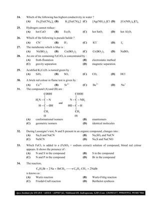 24.   Which of the following has highest conductivity in water ?
      (A)    Fe3[Fe(CN)6 ]2 (B)       K3[Fe(CN)6 ] (C)         [Ag(NH3 )2 ]Cl (D)        [Cr(NH3 )6 ]Cl6

25.   Hydrogen cannot reduce :
      (A)    hot CuO        (B)         Fe2O3              (C)   hot SnO2        (D)     hot Al2O3

26.   Which of the following is pseudo halide ?
      (A)     CN              (B)      IF5                (C)   ICl            (D)      
                                                                                         I3
27.   The metaborate which is blue is :
      (A)    Ni(BO2 )2       (B)       Co(BO2 )2           (C)   Cr(BO2 )3       (D)     NaBO2
28.   An ore of tin containing FeCrO4 is concentrated by :
      (A)     froth-floatation                        (B)        electrostatic method
      (C)     gravity separation                      (D)        magnetic separation

29.   Acidified K2Cr2O7 is turned green by :
      (A)     SiO2            (B)     SO2                  (C)   CO2             (D)     HCl

30.   A brick red colour in flame test is given by :
      (A)    Ca 2          (B)      Sr 2                 (C)   Ba 2           (D)     Na 
31.   The compound (A) and (B) are :




      (A)     conformational isomers                       (B)   enantiomers
      (C)     geometric isomers                            (D)   identical molecules

32.   During Lassaigne’s test, N and S present in an organic compound, changes into :
      (A)    Na2S and NaCN                             (B)     Na2SO4 and NaCN
      (C)    NaSCN                                     (D)     Na2S and NaCNO

33.   Which FeCl3 is added to a (FeSO4 + sodium extract) solution of compound, blood red colour
      appears. It shows the presence of :
      (A)     N and S in the compound           (B)      S in the compound
      (C)     N and P in the compound           (D)      Br in the compound

34.   The reaction,
              C6 H5Br  2 Na  BrCH3  C6 H5 .CH3  2NaBr
                                      
      is knows as :
      (A)    Wurtz reaction                                (B)   Wurtz-Fittig reaction
      (C)    Friedal-Craft reaction                        (D)   Berthelot synthesis



VMC/ 2010                                              9                         I.P. PRACTICE TEST- 2
 