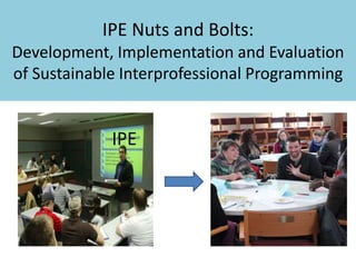 IPE Nuts and Bolts: 
Development, Implementation and Evaluation 
of Sustainable Interprofessional Programming 
IPE 
 