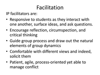 Facilitation 
IP facilitators are: 
• Responsive to students as they interact with 
one another, surface ideas, and ask questions. 
• Encourage reflection, circumspection, and 
critical thinking 
• Guide group process and draw out the natural 
elements of group dynamics 
• Comfortable with different views and indeed, 
solicit them 
• Patient, agile, process-oriented yet able to 
manage conflict 
 