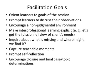 Facilitation Goals 
• Orient learners to goals of the session 
• Prompt learners to discuss their observations 
• Encourage a non-judgmental environment 
• Make interprofessional learning explicit (e. g. let’s 
get the [discipline] view of client’s needs) 
• Inquire about what is missing and where might 
we find it? 
• Capture teachable moments 
• Prompt self-reflection 
• Encourage closure and final case/topic 
determinations 
 