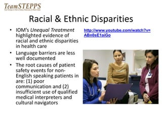 Racial & Ethnic Disparities 
• IOM’s Unequal Treatment 
highlighted evidence of 
racial and ethnic disparities 
in health care 
• Language barriers are less 
well documented 
• The root causes of patient 
safety events for non- 
English speaking patients in 
are: (1) poor 
communication and (2) 
insufficient use of qualified 
medical interpreters and 
cultural navigators 
http://www.youtube.com/watch?v= 
ABn0sE1aiGo 
 