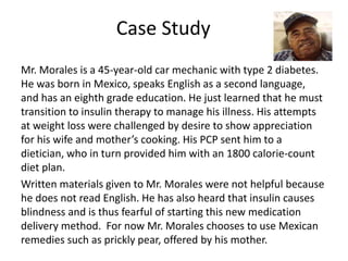 Case Study 
Mr. Morales is a 45-year-old car mechanic with type 2 diabetes. 
He was born in Mexico, speaks English as a second language, 
and has an eighth grade education. He just learned that he must 
transition to insulin therapy to manage his illness. His attempts 
at weight loss were challenged by desire to show appreciation 
for his wife and mother’s cooking. His PCP sent him to a 
dietician, who in turn provided him with an 1800 calorie-count 
diet plan. 
Written materials given to Mr. Morales were not helpful because 
he does not read English. He has also heard that insulin causes 
blindness and is thus fearful of starting this new medication 
delivery method. For now Mr. Morales chooses to use Mexican 
remedies such as prickly pear, offered by his mother. 
 