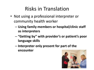 Risks in Translation 
• Not using a professional interpreter or 
community health worker 
– Using family members or hospital/clinic staff 
as interpreters 
– “Getting by” with provider’s or patient’s poor 
language skills 
– Interpreter only present for part of the 
encounter 
 