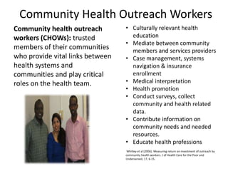 Community Health Outreach Workers 
Community health outreach 
• Culturally relevant health 
workers (CHOWs): trusted 
education 
• Mediate between community 
members of their communities 
who provide vital links between 
health systems and 
communities and play critical 
roles on the health team. 
members and services providers 
• Case management, systems 
navigation & insurance 
enrollment 
• Medical interpretation 
• Health promotion 
• Conduct surveys, collect 
community and health related 
data. 
• Contribute information on 
community needs and needed 
resources. 
• Educate health professions 
Whitley et al (2006). Measuring return on investment of outreach by 
community health workers. J of Health Care for the Poor and 
Underserved, 17, 6-15. 
 