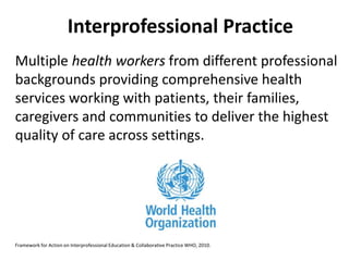 Interprofessional Practice 
Multiple health workers from different professional 
backgrounds providing comprehensive health 
services working with patients, their families, 
caregivers and communities to deliver the highest 
quality of care across settings. 
Framework for Action on Interprofessional Education & Collaborative Practice WHO, 2010. 
 