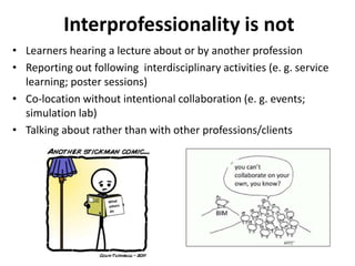 Interprofessionality is not 
• Learners hearing a lecture about or by another profession 
• Reporting out following interdisciplinary activities (e. g. service 
learning; poster sessions) 
• Co-location without intentional collaboration (e. g. events; 
simulation lab) 
• Talking about rather than with other professions/clients 
 