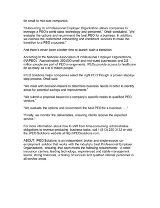 for small to mid-size companies.
“Outsourcing to a Professional Employer Organization allows companies to
leverage a PEO’s world-class technology and personnel,” Ortoll concluded. “We
evaluate the options and recommend the best PEO for a business. In addition,
we oversee the customized onboarding and enrollment services to make the
transition to a PEO a success.”
And there’s never been a better time to launch such a transition.
According to the National Association of Professional Employer Organizations,
(NAPEO), “Approximately 250,000 small and mid-sized businesses and 2.5
million people are part of PEO arrangements. PEOs provide access to healthcare
for as many as 4 to 6 million people.”
iPEO Solutions helps companies select the right PEO through a proven step-by-
step process, Ortoll said:
“We meet with decision-makers to determine business needs in order to identify
areas for potential savings and improvements.”
“We submit a proposal based on a company’s specific needs to qualified PEO
vendors.”
“We evaluate the options and recommend the best PEO for a business . . .”
“Finally, we monitor the deliverables, ensuring clients receive the expected
service.”
For more information about how to shift from time-consuming administrative
obligations to revenue-producing business tasks, call 1 (813) 220-3132 or visit
the iPEO Solutions website at http://iPEOsolutions.com.
ABOUT: iPEO Solutions is an independent broker and single-source co-
employment solution that works with the industry’s best Professional Employer
Organizations, ensuring that each meets the following requirements: A-rated
insurance carriers, leading technology, experienced and stable management
teams, strong financials, a history of success and qualified internal personnel in
all service areas
 