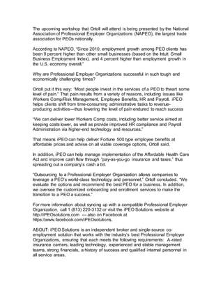 The upcoming workshop that Ortoll will attend is being presented by the National
Association of Professional Employer Organizations (NAPEO), the largest trade
association for PEOs nationally.
According to NAPEO, “Since 2010, employment growth among PEO clients has
been 9 percent higher than other small businesses (based on the Intuit Small
Business Employment Index), and 4 percent higher than employment growth in
the U.S. economy overall.”
Why are Professional Employer Organizations successful in such tough and
economically challenging times?
Ortoll put it this way: “Most people invest in the services of a PEO to thwart some
level of pain.” That pain results from a variety of reasons, including issues like
Workers Comp/Risk Management, Employee Benefits, HR and Payroll. iPEO
helps clients shift from time-consuming administrative tasks to revenue-
producing activities—thus lowering the level of pain endured to reach success
“We can deliver lower Workers Comp costs, including better service aimed at
keeping costs lower, as well as provide improved HR compliance and Payroll
Administration via higher-end technology and resources.”
That means iPEO can help deliver Fortune 500 type employee benefits at
affordable prices and advise on all viable coverage options, Ortoll said.
In addition, iPEO can help manage implementation of the Affordable Health Care
Act and improve cash flow through “pay-as-you-go insurance and taxes,” thus
spreading out a company’s cash a bit.
“Outsourcing to a Professional Employer Organization allows companies to
leverage a PEO’s world-class technology and personnel,” Ortoll concluded. “We
evaluate the options and recommend the best PEO for a business. In addition,
we oversee the customized onboarding and enrollment services to make the
transition to a PEO a success.”
For more information about syncing up with a compatible Professional Employer
Organization, call 1 (813) 220-3132 or visit the iPEO Solutions website at
http://iPEOsolutions.com — also on Facebook at
https://www.facebook.com/iPEOsolutions.
ABOUT: iPEO Solutions is an independent broker and single-source co-
employment solution that works with the industry’s best Professional Employer
Organizations, ensuring that each meets the following requirements: A-rated
insurance carriers, leading technology, experienced and stable management
teams, strong financials, a history of success and qualified internal personnel in
all service areas.
 