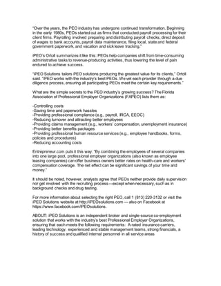 “Over the years, the PEO industry has undergone continued transformation. Beginning
in the early 1980s, PEOs started out as firms that conducted payroll processing for their
client firms. Payrolling involved preparing and distributing payroll checks, direct deposit
of wages to bank accounts, payroll data maintenance, filing local, state and federal
government paperwork, and vacation and sick leave tracking.”
iPEO’s Ortoll summarizes it like this: PEOs help companies shift from time-consuming
administrative tasks to revenue-producing activities, thus lowering the level of pain
endured to achieve success.
“iPEO Solutions tailors PEO solutions producing the greatest value for its clients,” Ortoll
said. “iPEO works with the industry’s best PEOs. We vet each provider through a due
diligence process, ensuring all participating PEOs meet the certain key requirements.”
What are the simple secrets to the PEO industry’s growing success? The Florida
Association of Professional Employer Organizations (FAPEO) lists them as:
-Controlling costs
-Saving time and paperwork hassles
-Providing professional compliance (e.g., payroll, IRCA, EEOC)
-Reducing turnover and attracting better employees
-Providing claims management (e.g., workers’ compensation, unemployment insurance)
-Providing better benefits packages
-Providing professional human resource services (e.g., employee handbooks, forms,
policies and procedures)
-Reducing accounting costs
Entrepreneur.com puts it this way: “By combining the employees of several companies
into one large pool, professional employer organizations (also known as employee
leasing companies) can offer business owners better rates on health-care and workers'
compensation coverage. The net effect can be significant savings of your time and
money.”
It should be noted, however, analysts agree that PEOs neither provide daily supervision
nor get involved with the recruiting process—except when necessary, such as in
background checks and drug testing.
For more information about selecting the right PEO, call 1 (813) 220-3132 or visit the
iPEO Solutions website at http://iPEOsolutions.com — also on Facebook at
https://www.facebook.com/iPEOsolutions.
ABOUT: iPEO Solutions is an independent broker and single-source co-employment
solution that works with the industry’s best Professional Employer Organizations,
ensuring that each meets the following requirements: A-rated insurance carriers,
leading technology, experienced and stable management teams, strong financials, a
history of success and qualified internal personnel in all service areas
 