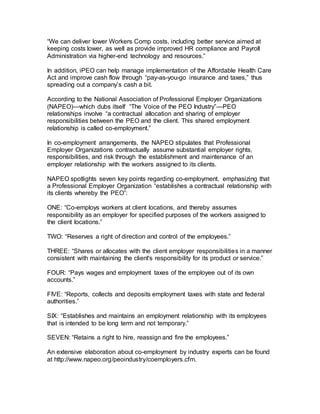 “We can deliver lower Workers Comp costs, including better service aimed at
keeping costs lower, as well as provide improved HR compliance and Payroll
Administration via higher-end technology and resources.”
In addition, iPEO can help manage implementation of the Affordable Health Care
Act and improve cash flow through “pay-as-you-go insurance and taxes,” thus
spreading out a company’s cash a bit.
According to the National Association of Professional Employer Organizations
(NAPEO)—which dubs itself “The Voice of the PEO Industry”—PEO
relationships involve “a contractual allocation and sharing of employer
responsibilities between the PEO and the client. This shared employment
relationship is called co-employment.”
In co-employment arrangements, the NAPEO stipulates that Professional
Employer Organizations contractually assume substantial employer rights,
responsibilities, and risk through the establishment and maintenance of an
employer relationship with the workers assigned to its clients.
NAPEO spotlights seven key points regarding co-employment, emphasizing that
a Professional Employer Organization “establishes a contractual relationship with
its clients whereby the PEO”:
ONE: “Co-employs workers at client locations, and thereby assumes
responsibility as an employer for specified purposes of the workers assigned to
the client locations.”
TWO: “Reserves a right of direction and control of the employees.”
THREE: “Shares or allocates with the client employer responsibilities in a manner
consistent with maintaining the client's responsibility for its product or service.”
FOUR: “Pays wages and employment taxes of the employee out of its own
accounts.”
FIVE: “Reports, collects and deposits employment taxes with state and federal
authorities.”
SIX: “Establishes and maintains an employment relationship with its employees
that is intended to be long term and not temporary.”
SEVEN: “Retains a right to hire, reassign and fire the employees.”
An extensive elaboration about co-employment by industry experts can be found
at http://www.napeo.org/peoindustry/coemployers.cfm.
 