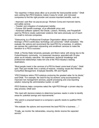 “Our expertise in these areas allow us to provide the best possible vendor,” Ortoll
said, adding that iPEO Solutions makes it easy for small- and mid-sized
companies to find the right provider and access important benefits, such as:
- Improved cash flow via pay-as-you-go Workers Comp and improved claims,
and safety service;
- Transfer and mitigation of employment liability;
- Fortune 500 benefit coverage, at an affordable price; and,
- Advanced software systems like Oracle, Lawson, Workday, and PeopleSoft
used by PEOs to create customized solutions that were previously out of reach
for small to mid-size companies.
“Outsourcing to a Professional Employer Organization allows companies to
leverage a PEO’s world-class technology and personnel,” Ortoll concluded. “We
evaluate the options and recommend the best PEO for a business. In addition,
we oversee the customized onboarding and enrollment services to make the
transition to a PEO a success.”
Ortoll, a Florida State University graduate and Miami native with strong ties to the
Cuban/Hispanic community, is a seasoned insurance specialist with 25-plus
years as an industry executive. His experience, technical knowledge and
professional relationships make him one of the PEO industry’s leading
dealmakers.
“Most people invest in the services of a PEO to thwart some level of pain,” Ortoll
said. That pain results from a variety of reasons, including issues like Workers
Comp/Risk Management, Employee Benefits, HR and Payroll.
“iPEO Solutions tailors PEO solutions producing the greatest value for its clients,”
said Ortoll. “For example, the best fit may be workers comp accompanied by
improved risk management services, payroll processing and a tax-reporting
solution reducing the administrative burden on staff.”
iPEO Solutions helps companies select the right PEO through a proven step-by-
step process, Ortoll said:
“We meet with decision-makers to determine business needs in order to identify
areas for potential savings and improvements.”
“We submit a proposal based on a company’s specific needs to qualified PEO
vendors.”
“We evaluate the options and recommend the best PEO for a business . . .”
“Finally, we monitor the deliverables, ensuring clients receive the expected
service.”
 