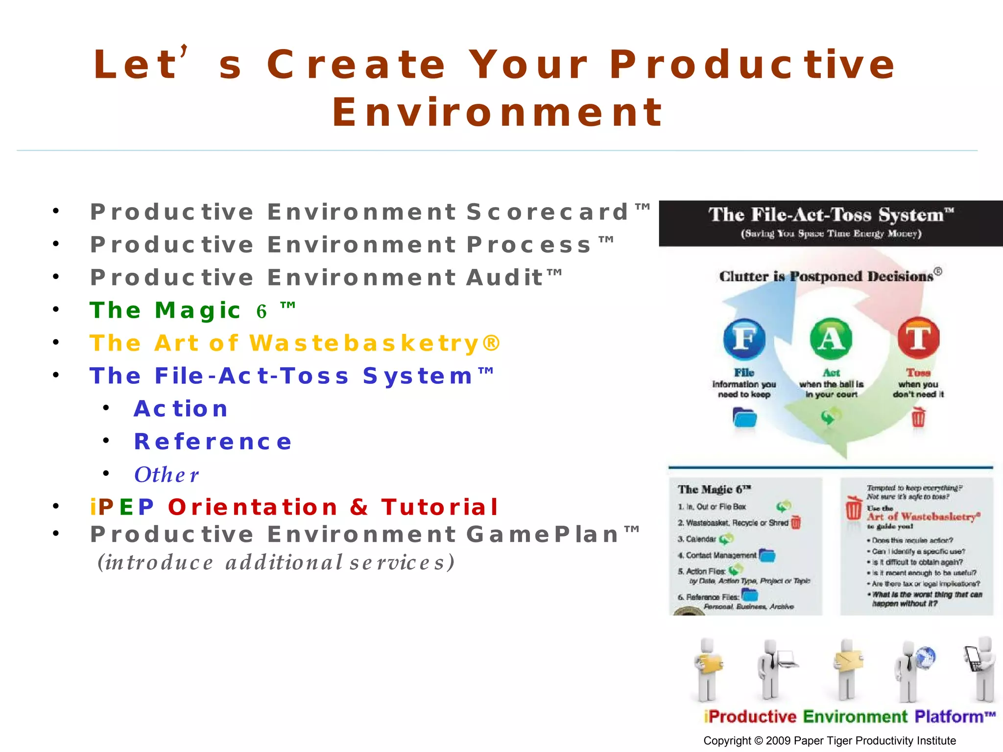 Let’s Create Your Productive Environment Productive Environment Scorecard™ Productive Environment Process™ Productive Environment Audit™ The Magic 6™ The Art of Wastebasketry® The File-Act-Toss System™ Action Reference Other i P E P   Orientation & Tutorial Productive Environment GamePlan™ (introduce additional services)  