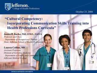“Cultural Competency:
Incorporating Communication Skills Training into
Health Professions Curricula”
October 23, 2008
Janice P. Burke, PhD, OTR/L, FAOTA
Professor and Chair,
Department of Occupational Therapy
Dean, Jefferson School of Health Professions
Lauren Collins, MD
Assistant Professor,
Division of Geriatric Medicine
Department of Family and Community Medicine
Jefferson Medical College
 