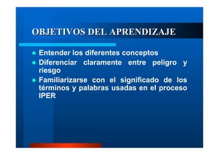 OBJETIVOS DEL APRENDIZAJE
Entender los diferentes conceptos
Diferenciar claramente entre peligro y
riesgo
Familiarizarse con el significado de los
términos y palabras usadas en el proceso
IPER

 