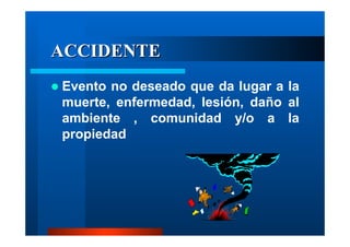 ACCIDENTE
Evento no deseado que da lugar a la
muerte, enfermedad, lesión, daño al
ambiente , comunidad y/o a la
propiedad

 