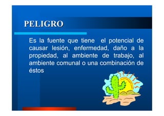 PELIGRO
Es la fuente que tiene el potencial
causar lesión, enfermedad, daño a
propiedad, al ambiente de trabajo,
ambiente comunal o una combinación
éstos

de
la
al
de

 