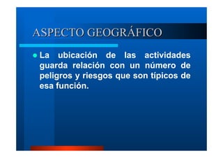 ASPECTO GEOGRÁFICO
La ubicación de las actividades
guarda relación con un número de
peligros y riesgos que son típicos de
esa función.

 