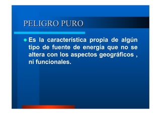 PELIGRO PURO
Es la característica propia de algún
tipo de fuente de energía que no se
altera con los aspectos geográficos ,
ni funcionales.

 