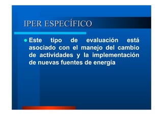 IPER ESPECÍFICO
Este tipo de evaluación está
asociado con el manejo del cambio
de actividades y la implementación
de nuevas fuentes de energía

 