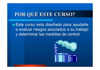 POR QUÉ ESTE CURSO?
Este curso esta diseñado para ayudarle
a evaluar riesgos asociados a su trabajo
y determinar las medidas de control

 