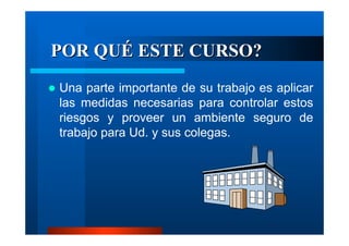POR QUÉ ESTE CURSO?
Una parte importante de su trabajo es aplicar
las medidas necesarias para controlar estos
riesgos y proveer un ambiente seguro de
trabajo para Ud. y sus colegas.

 