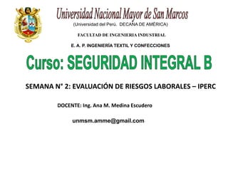 (Universidad del Perú. DECANA DE AMÉRICA) 
FACULTAD DE INGENIERIA INDUSTRIAL 
E. A. P. INGENIERÍA TEXTIL Y CONFECCIONES 
SEMANA N° 2: EVALUACIÓN DE RIESGOS LABORALES – IPERC 
DOCENTE: Ing. Ana M. Medina Escudero 
unmsm.amme@gmail.com 
 