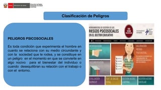Clasificación de Peligros
PELIGROS PSICOSOCIALES
Es toda condición que experimenta el hombre en
cuanto se relaciona con su medio circundante y
con la sociedad que le rodea, y se constituye en
un peligro en el momento en que se convierte en
algo nocivo para el bienestar del individuo o
cuando desequilibran su relación con el trabajo o
con el entorno.
 