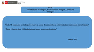 IPERC
Identificación de Peligros, Evaluación de Riesgos, Control de
Riesgos
"Cada 15 segundos un trabajador muere a causa de accidentes o enfermedades relacionada con eltrabajo”
" Cada 15 segundos, 160 trabajadores tienen un accidentelaboral”
fuente : OIT
 