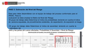 PASO 3: Estimación del Nivel del Riesgo
Este paso debe desarrollarse con el equipo de trabajo del proceso conformado para el
IPERC. Para la
evaluación se debe emplear la Matriz de Nivel del Riesgo
•El grupo de trabajo debe Determinar el índice de probabilidad, teniendo en cuenta el índice
de persona expuestas, de procedimientos existentes, de capacitación, de exposición al riesgo.
• El grupo de trabajo debe Determinar el índice de severidad, teniendo en cuenta la
naturaleza del
daño y las partes del cuerpo afectadas. Probabilidad X Severidad = Nivel de Riesgo
 