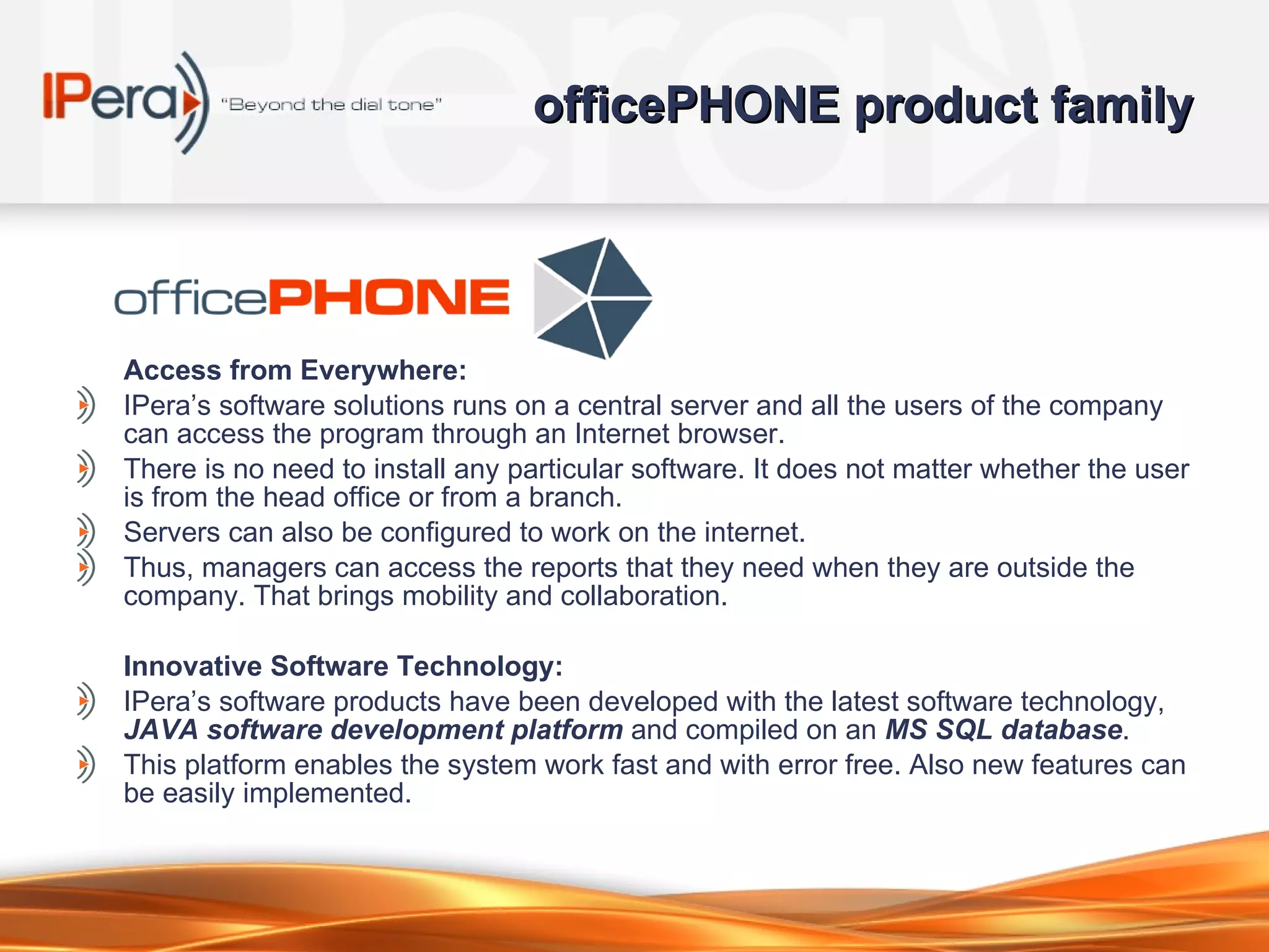 officePHONE product family Access from Everywhere: IPera’s software solutions runs on a central server and all the users of the company can access the program through an Internet browser.  There is no need to install any particular software. It does not matter whether the user is from the head office or from a branch.  Servers can also be configured to work on the internet.  Thus, managers can access the reports that they need when they are outside the company. That brings mobility and collaboration. Innovative Software Technology: IPera’s software products  ha ve  been developed with the latest software technology,  JAVA software development platform  and compiled on an  MS SQL database .  This platform enables the system work fast and with error free. Also new features can be easily   implemented.  