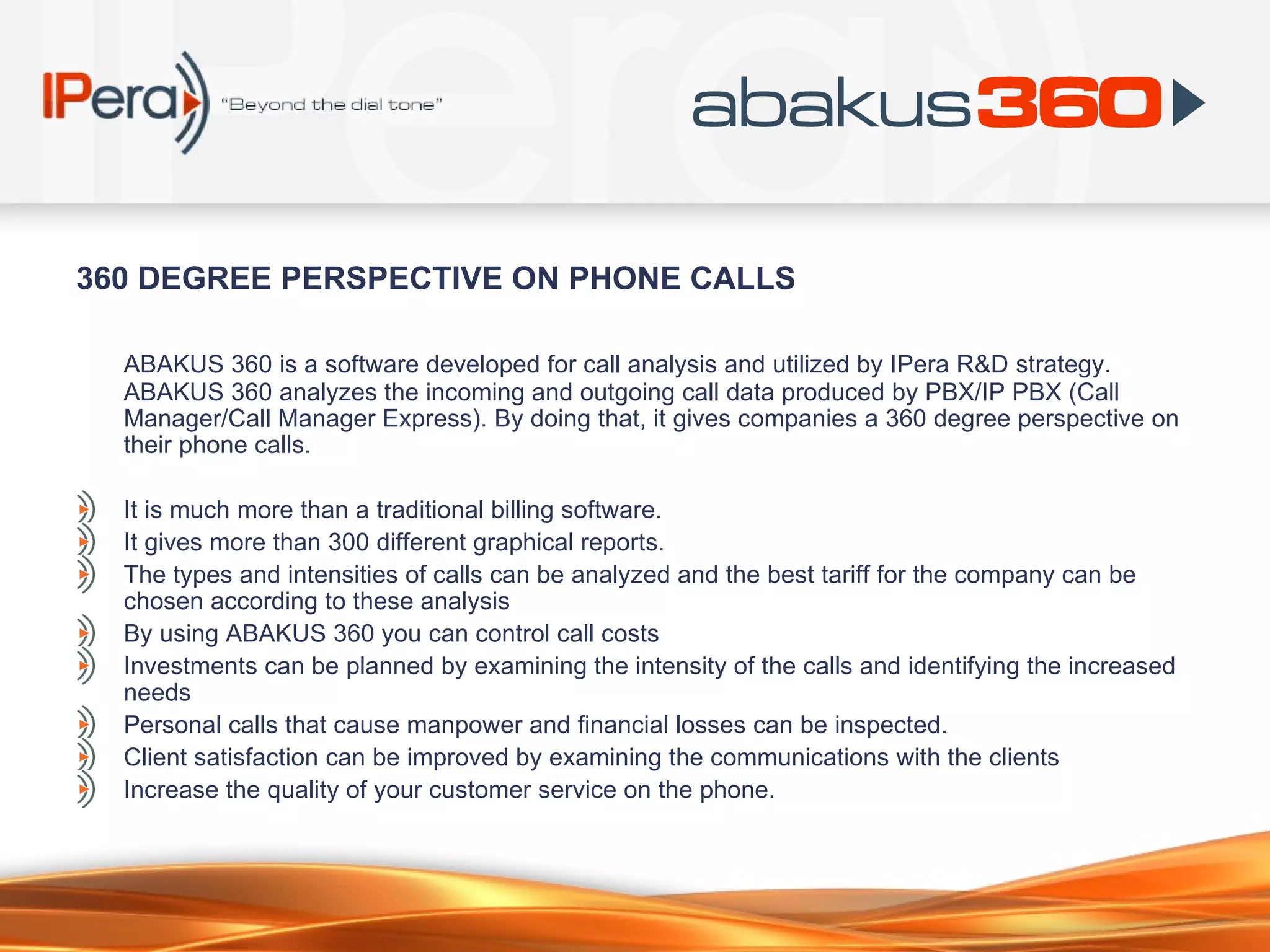 360 DEGREE PERSPECTIVE ON PHONE CALLS ABAKUS 360 is a software developed for call analysis and utilized by IPera R&D strategy. ABAKUS 360 analyzes the incoming and outgoing call data produced by PBX/IP PBX (Call Manager/Call Manager Express). By doing that, it gives companies a 360 degree perspective on their phone calls.  It is much more than a traditional billing software.  It gives more than 300 different graphical reports.  The types and intensities of calls can be analyzed and the best tariff for the company can be chosen according to these analysis By using ABAKUS 360 you can control call costs Investments can be planned by examining the intensity of the calls and identifying the increased needs Personal calls that cause manpower and financial losses can be inspected. Client satisfaction can be improved by examining the communications with the clients  Increase the quality of your customer service on the phone. 