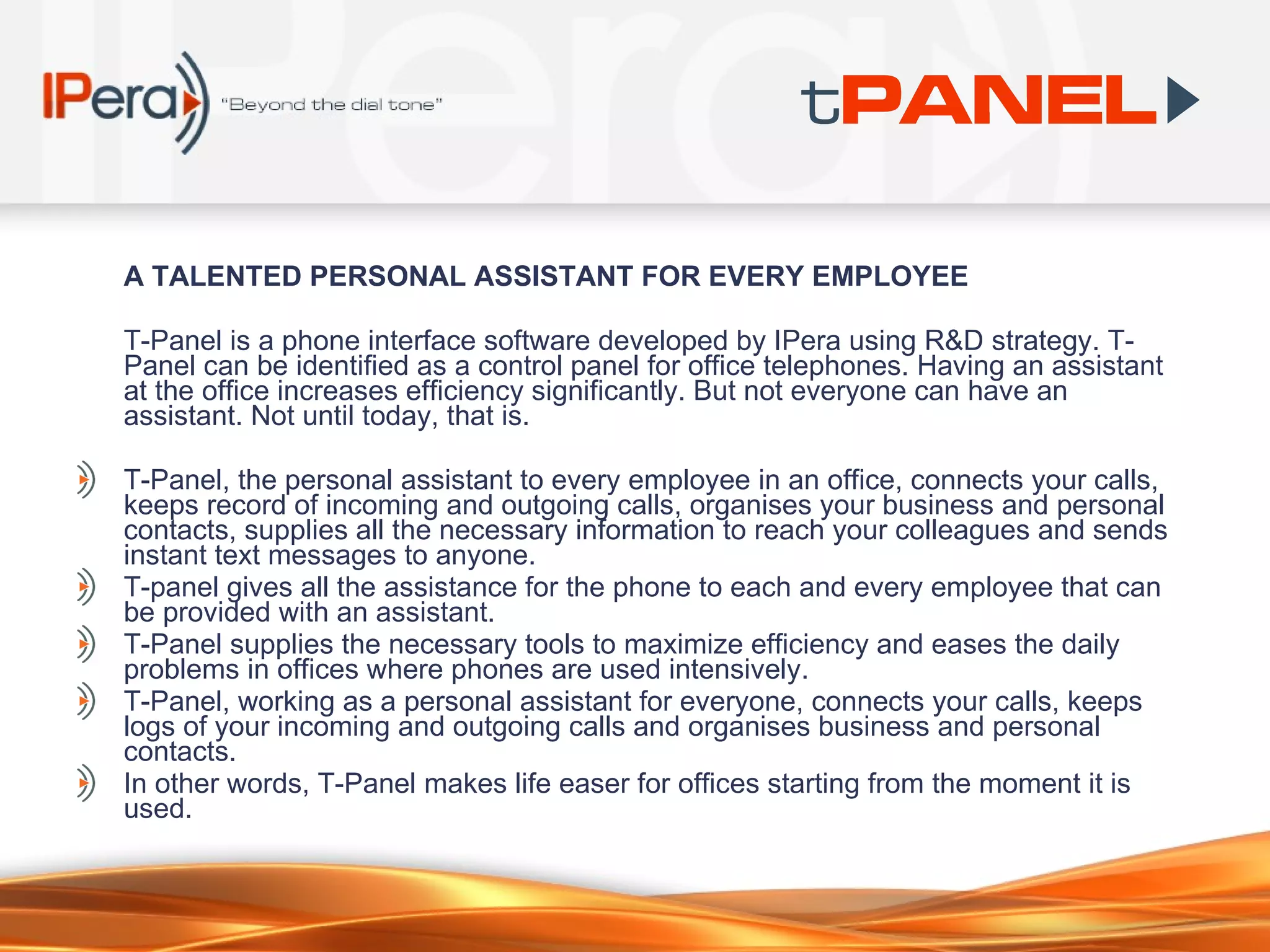 A TALENTED PERSONAL ASS I STANT FOR EVERY EMPLOYEE T-Panel is a phone interface software developed by IPera using R&D strategy. T-Panel can be identified as a control panel for office telephones. Having an assistant at the office increases efficiency significantly. But not everyone can have an assistant. Not until today, that is.  T-Panel, the personal assistant to every employee in an office, connects your calls, keeps record of incoming and outgoing calls, organises your business and personal contacts, supplies all the necessary information to reach your colleagues and sends instant text messages to anyone.  T-panel gives all the assistance for the phone to each and every employee that can be provided with an assistant.  T-Panel supplies the necessary tools to maximize efficiency and eases the daily problems in offices where phones are used intensively.  T-Panel, working as a personal assistant for everyone, connects your calls, keeps logs of your incoming and outgoing calls and organises business and personal contacts.  In other words, T-Panel makes life easer for offices starting from the moment it is used.  