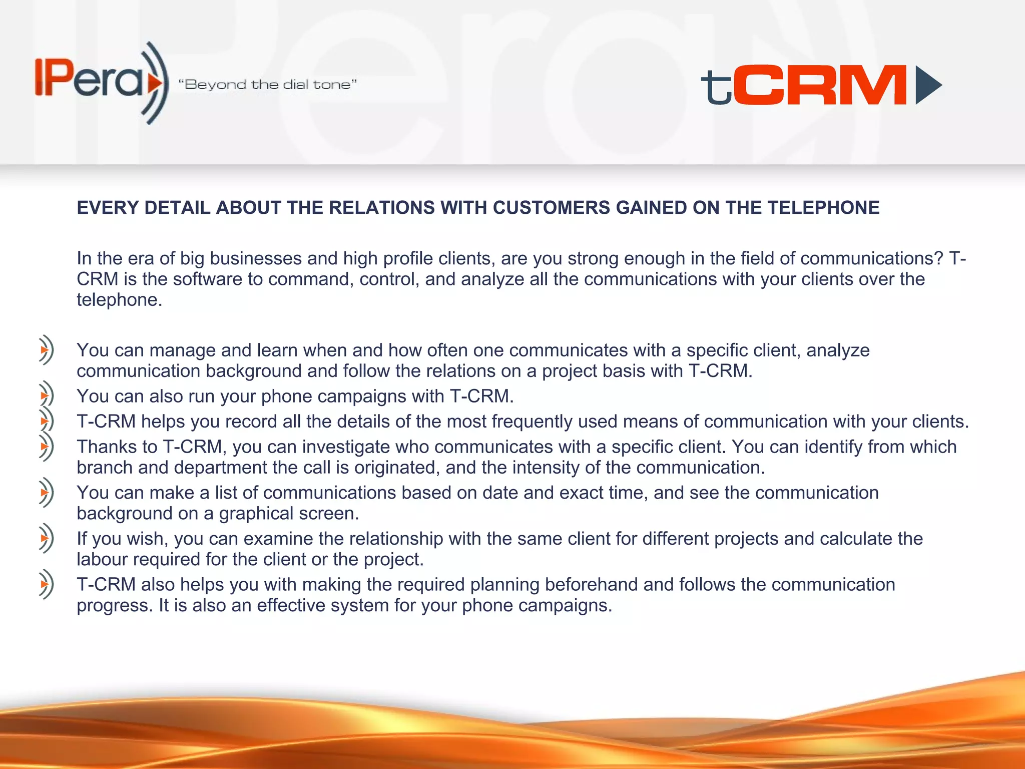 EVERY DETA I L ABOUT THE RELAT I ONS W I TH CUSTOMERS GA I NED ON THE TELEPHONE In the era of big businesses and high profile clients, are you strong enough in the field of communications? T-CRM is the software to command, control, and analyze all the communications with your clients over the telephone.  You can manage and learn when and how often one communicates with a specific client, analyze communication background and follow the relations on a project basis with T-CRM . You can also run your phone campaigns with T-CRM. T-CRM helps you record all the details of the most frequently used means of communication with your clients.  Thanks to T-CRM, you can investigate who communicates with a specific client. You can identify from which branch and department the call is originated, and the intensity of the communication.  You can make a list of communications based on date and exact time, and see the communication background on a graphical screen.  If you wish, you can examine the relationship with the same client for different projects and calculate the labour required for the client or the project.  T-CRM also helps you with making the required planning beforehand and follows the communication progress. It is also an effective system for your phone campaigns.  
