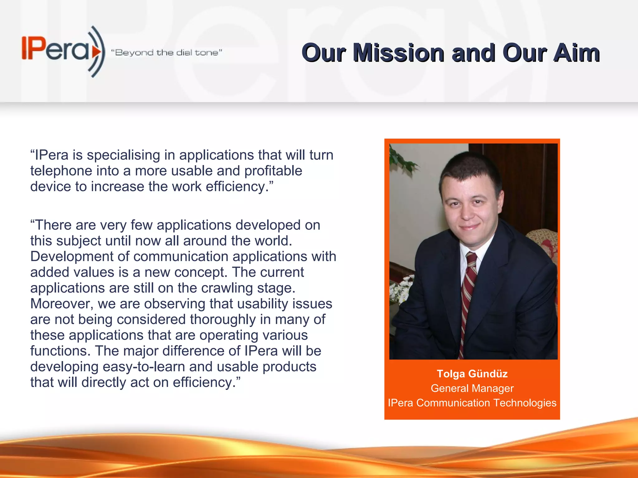 Our Mission and Our Aim “ IPera is speciali s ing in applications that will turn telephone into a more usable and profitable device to increase the work efficiency.” “ There are very few applications developed on this subject until now all around the world. Development of communication applications with added values is a new concept. The current applications are still on the crawling stage. Moreover, we are observing that usability issues are not being considered thoroughly in many of these applications that are operating various functions. The major difference of IPera will be developing easy-to-learn and usable products that will directly act on efficiency.” Tolga Gündüz General Manager IPera  Communication  Technologies 