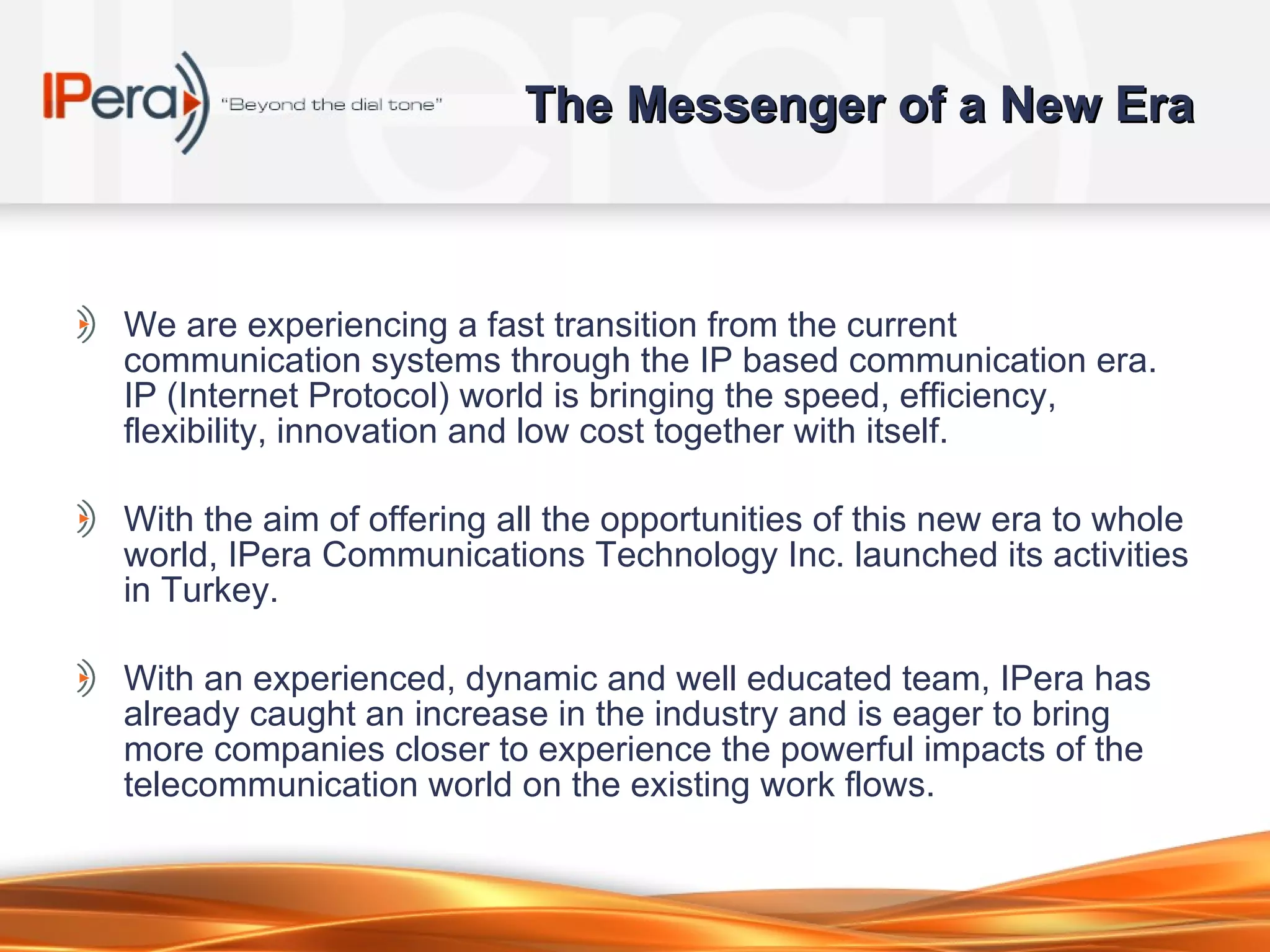 The Messenger of a New Era We are experiencing a fast transition from the current communication systems through the IP based communication era. IP (Internet Protocol) world is bringing the speed, efficiency, flexibility, innovation and low cost together with itself.  With the aim of offering all the opportunities of this new era to whole world, IPera Communications Technology Inc. launched its activities in Turkey.  With an experienced, dynamic and well educated team, IPera has already caught an increase in the industry and is eager to bring more companies closer to experience the powerful impacts of the telecommunication world on the existing work flows.  