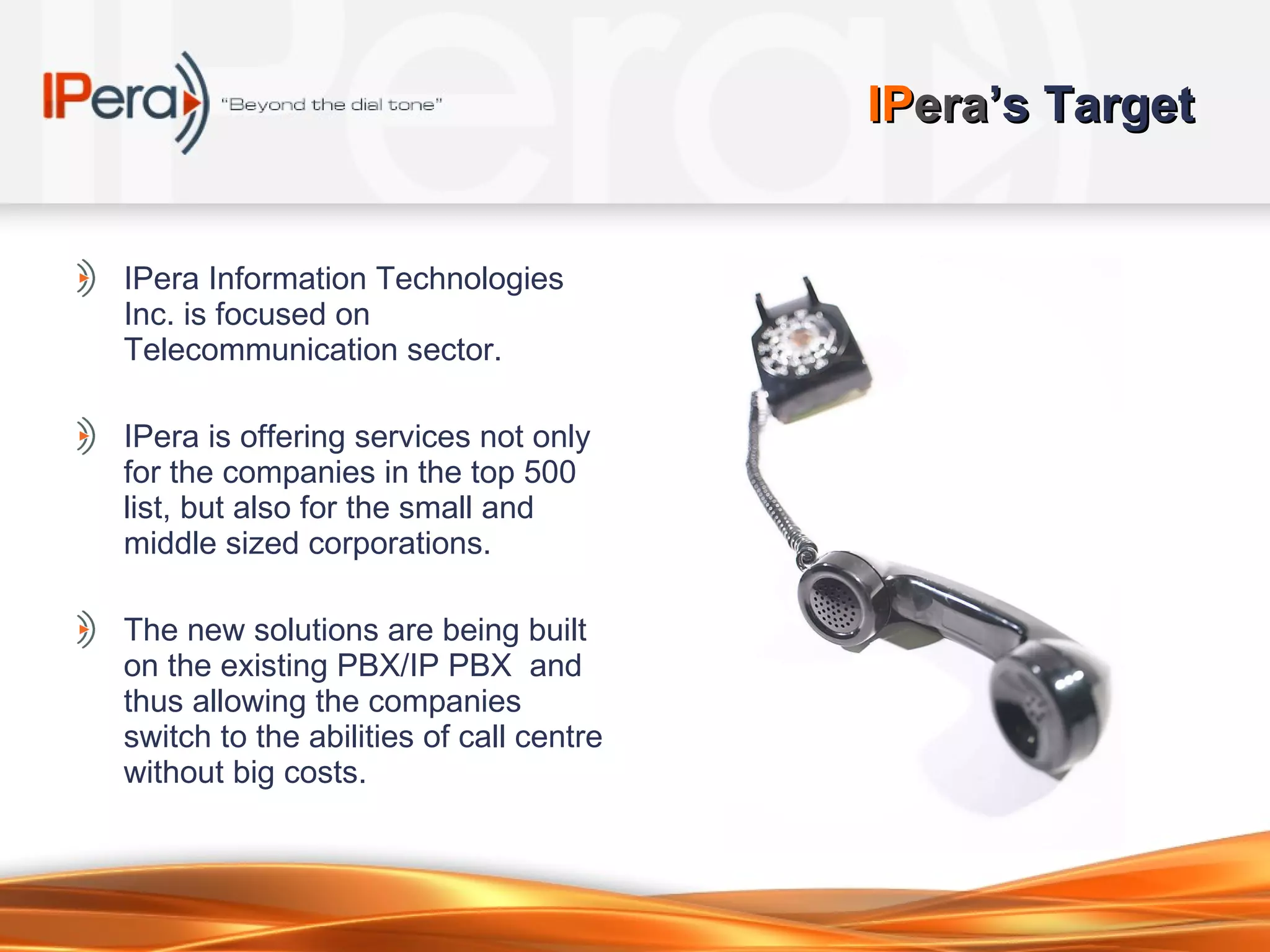 IP era ’s Target IPera Information Technologies Inc. is focused on Telecommunication sector. IPera is offering services not only for the companies in the top 500 list, but also for the small and middle sized corporations.  The new solutions are being built on the existing PBX/IP PBX  and thus allowing the companies switch to the abilities of call centre without big costs.  