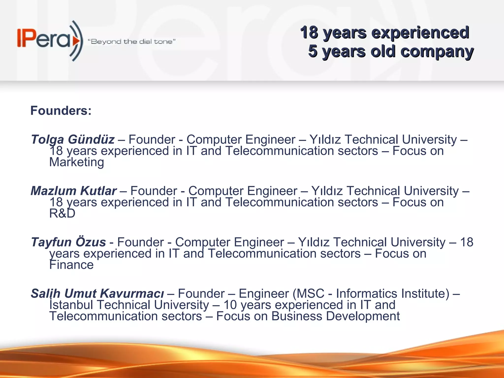 1 8  years experienced  5  years old company Founders: Tolga Gündüz  – Founder - Computer Engineer – Yıldız Technical University – 1 8  years experienced in IT and Telecommunication sectors – Focus on Marketing Mazlum Kutlar  – Founder - Computer Engineer – Yıldız Technical University – 1 8  years experienced in IT and Telecommunication sectors – Focus on R&D Tayfun Özus  - Founder - Computer Engineer – Yıldız Technical University – 1 8  years experienced in IT and Telecommunication sectors – Focus on Finance Salih Umut Kavurmacı  – Founder – Engineer (MSC - Informatics Institute) – İstanbul Technical University –  1 0  years experienced in IT and Telecommunication sectors – Focus on  Business Development 