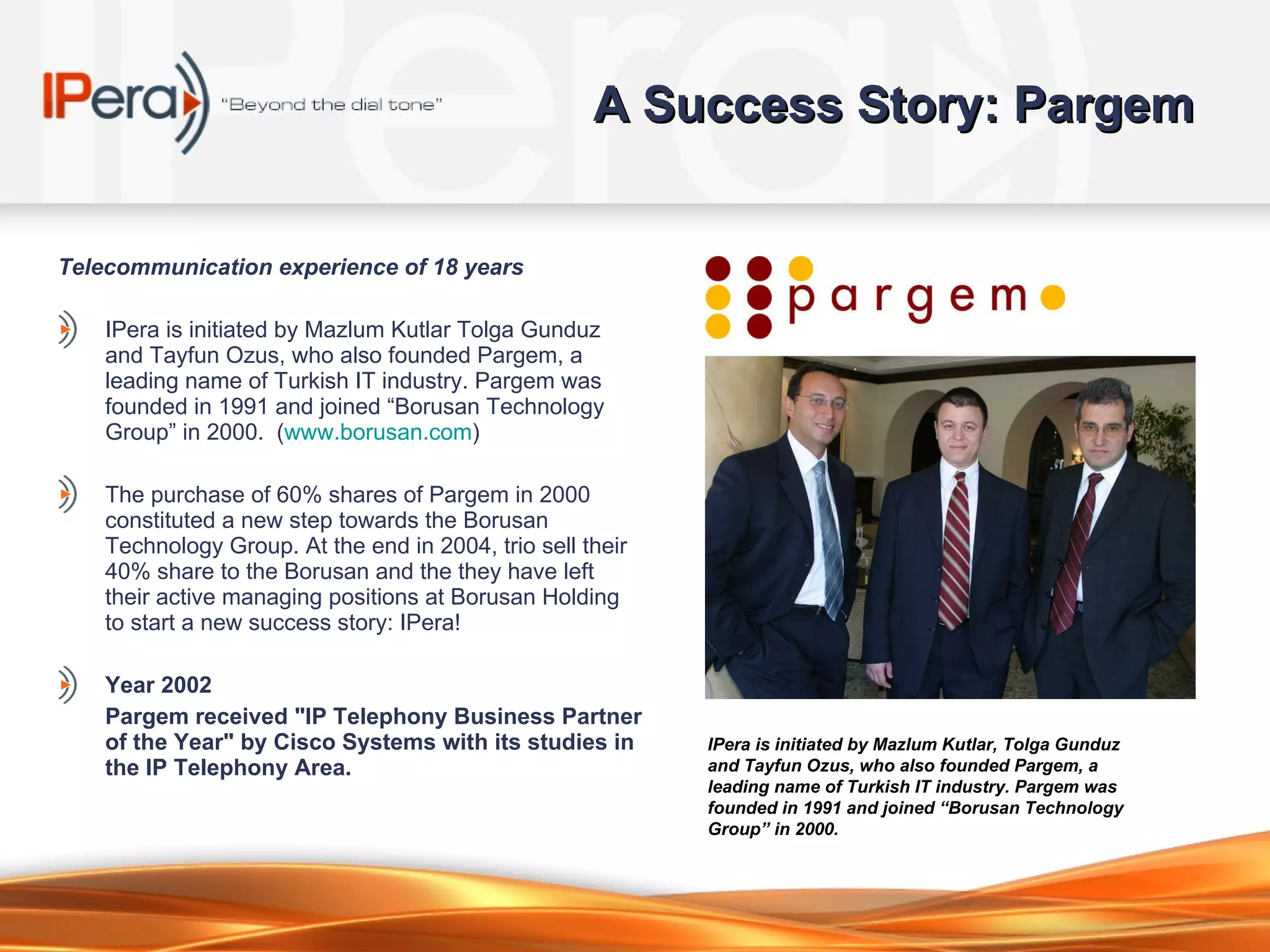 A Success Story: Pargem Telec ommunication experience  of  1 8  years IPera is initiated by Mazlum Kutlar Tolga Gunduz and Tayfun Ozus, who also founded Pargem, a leading name of Turkish IT industry. Pargem was founded in 1991 and joined “Borusan Technology Group” in 2000.  ( www.borusan.com )  The purchase of 60% shares of Pargem in 2000 constituted a new step towards the Borusan Technology Group. At the end in 2004, t rio  sell their 40% share to the Borusan and the t hey  have left their active managing positions at Borusan Holding to start a new success story :  IPera ! Year 2002 Pargem received "IP Telephony Business Partner of the Year" by Cisco Systems with its studies in the IP Telephony Area. IPera is initiated by Mazlum Kutlar, Tolga Gunduz and Tayfun Ozus, who also founded Pargem, a leading name of Turkish IT industry. Pargem was founded in 1991 and joined “Borusan Technology Group” in 2000.   