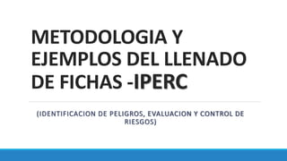 METODOLOGIA Y
EJEMPLOS DEL LLENADO
DE FICHAS -IPERC
(IDENTIFICACION DE PELIGROS, EVALUACION Y CONTROL DE
RIESGOS)
 
