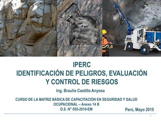 IPERC
IDENTIFICACIÓN DE PELIGROS, EVALUACIÓN
Y CONTROL DE RIESGOS
1
Ing. Braulio Castillo Anyosa
CURSO DE LA MATRIZ BÁSICA DE CAPACITACIÓN EN SEGURIDAD Y SALUD
OCUPACIONAL – Anexo 14 B
D.S. N° 055-2010-EM Perú, Mayo 2015
 
