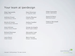 Your team at iperdesign
Eligio Sgaramella                                Dana Dinerman             Felipe Goycoolea
                                                                           Director, Video Editing
President, CEO                                   Sr. Copywriter, Editor


Anthony Groves                                   Charlie Pﬂaumer           Daniel Di Pietro
                                                                           Multimedia Designer
Creative Director, Partner                       Graphic Designer


Nicola di Cosmo                                  Andrea Cavallari          Federico Berrichelli
                                                                           Sound Designer
Creative Director, Multimedia                    Sr. Developer


Anna Schirato                                    Giorgio de Angelis
Architect, Interior Designer                     Motion Graphic Designer


Richard Dinerman                                 Alessandro Lupo
Account Executive                                Multimedia Designer


Laura Nunzi                                      Marco Ferretti
Graphic Designer                                 Designer, 3D Modeling




Copyright © 2009 Iperdesign.™ All rights reserved.
 