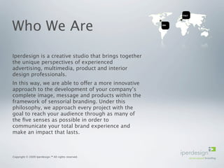 Who We Are
Iperdesign is a creative studio that brings together
the unique perspectives of experienced
advertising, multimedia, product and interior
design professionals.
In this way, we are able to offer a more innovative
approach to the development of your company’s
complete image, message and products within the
framework of sensorial branding. Under this
philosophy, we approach every project with the
goal to reach your audience through as many of
the ﬁve senses as possible in order to
communicate your total brand experience and
make an impact that lasts.



Copyright © 2009 Iperdesign.™ All rights reserved.
 