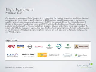 Eligio Sgaramella
President, CEO

Co-founder of Iperdesign, Eligio Sgaramella is responsible for creative strategies, graphic design and
advertising services. Eligio began freelancing in 1995, gaining valuable experience in packaging,
graphics and advertising design along the way. In 1997 he graduated from the Istituto Europeo di
Design in Rome, and found employment until 1999 with the Dorland Agency. There he developed
projects for clients such as Nissan, Globalstar, Elsacom, Citycom and others. Eligio also served as the
art director of Italia Magazine, a periodical based in New York featuring Italian fashion and design and
as art director at a Philadelphia marketing ﬁrm, working on such accounts as Ramada, Budget, Avis
and Alfred Angelo.




experience




Copyright © 2009 Iperdesign.™ All rights reserved.
 